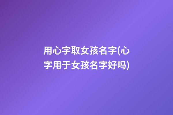 用心字取女孩名字(心字用于女孩名字好吗)