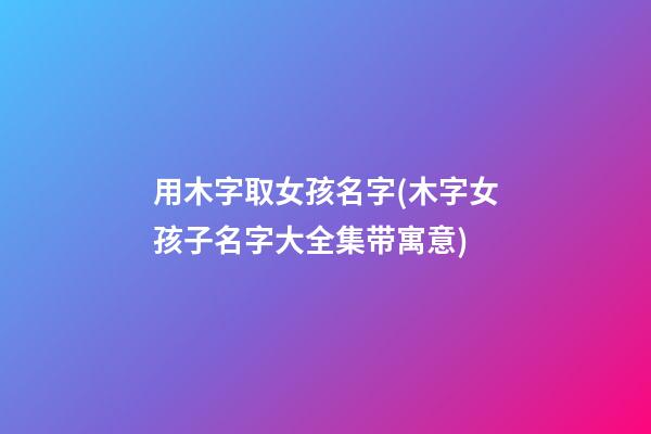 用木字取女孩名字(木字女孩子名字大全集带寓意)