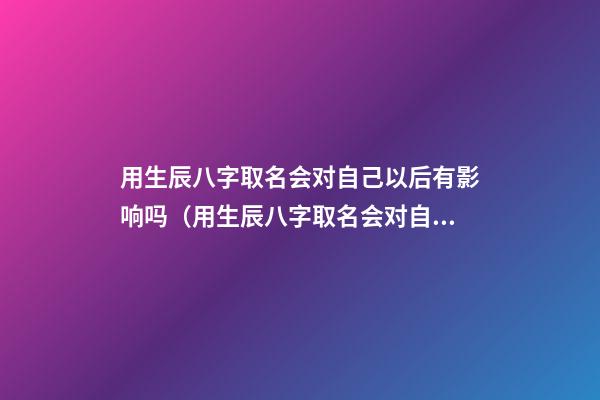 用生辰八字取名会对自己以后有影响吗（用生辰八字取名会对自己以后有影响吗知乎）
