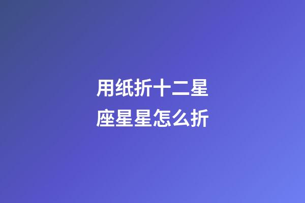 用纸折十二星座星星怎么折-第1张-星座运势-玄机派