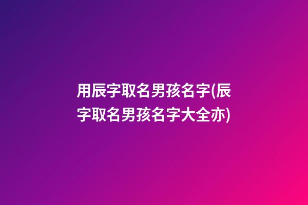 用辰字取名男孩名字(辰字取名男孩名字大全亦)