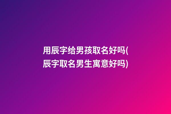 用辰字给男孩取名好吗(辰字取名男生寓意好吗)