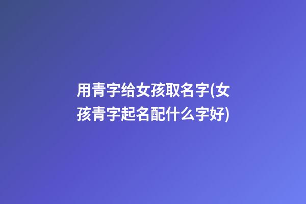 用青字给女孩取名字(女孩青字起名配什么字好)