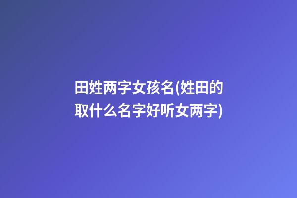 田姓两字女孩名(姓田的取什么名字好听女两字)