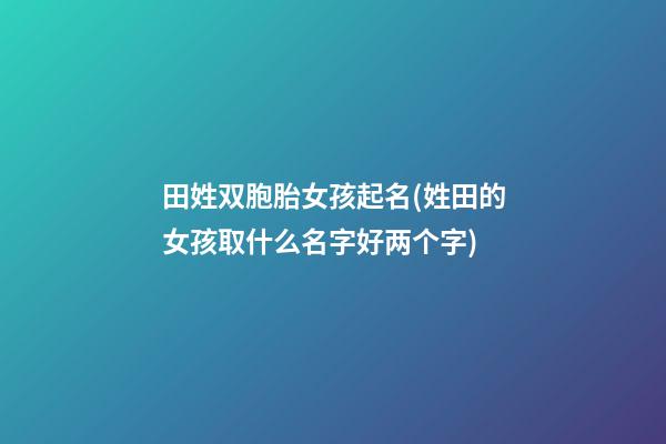 田姓双胞胎女孩起名(姓田的女孩取什么名字好两个字)