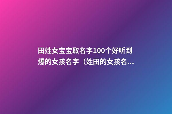 田姓女宝宝取名字100个好听到爆的女孩名字（姓田的女孩名字取名大全）