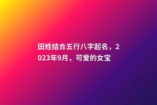 田姓结合五行八字起名，2023年9月，可爱的女宝