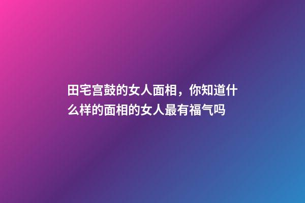 田宅宫鼓的女人面相，你知道什么样的面相的女人最有福气吗-第1张-观点-玄机派