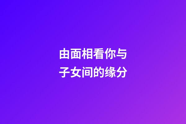 由面相看你与子女间的缘分