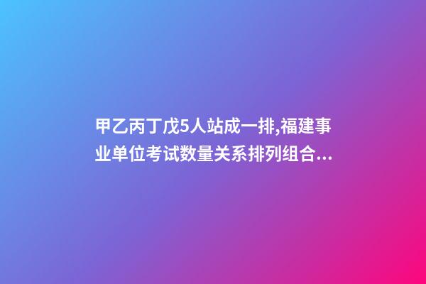 甲乙丙丁戊5人站成一排,福建事业单位考试数量关系排列组合之方法整合-第1张-观点-玄机派