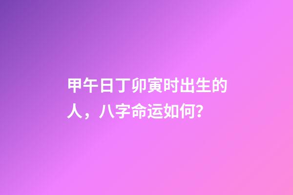 甲午日丁卯寅时出生的人，八字命运如何？
