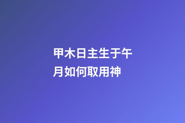甲木日主生于午月如何取用神?