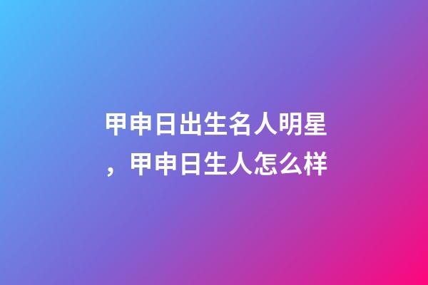 甲申日出生名人明星，甲申日生人怎么样