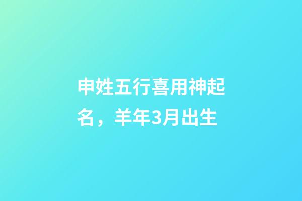 申姓五行喜用神起名，羊年3月出生