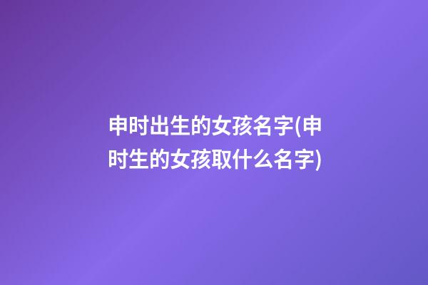 申时出生的女孩名字(申时生的女孩取什么名字)