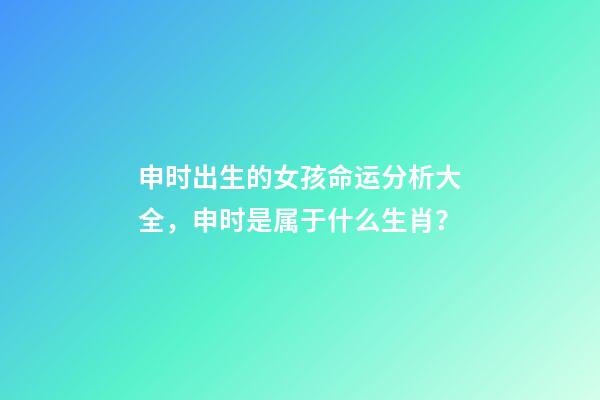 申时出生的女孩命运分析大全，申时是属于什么生肖？