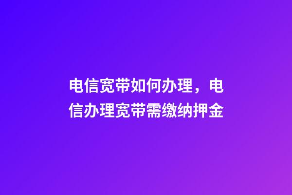 电信宽带如何办理，电信办理宽带需缴纳押金-第1张-观点-玄机派
