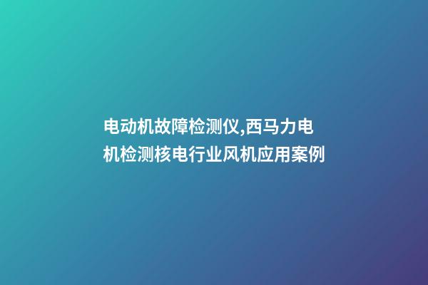 电动机故障检测仪,西马力电机检测核电行业风机应用案例-第1张-观点-玄机派
