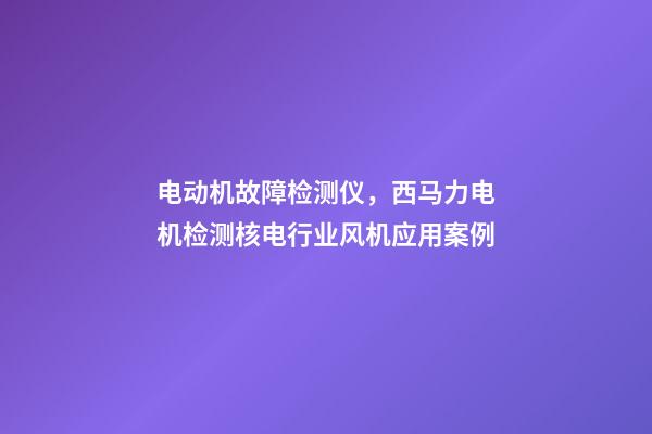 电动机故障检测仪，西马力电机检测核电行业风机应用案例-第1张-观点-玄机派