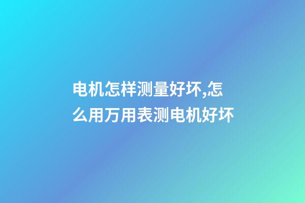 电机怎样测量好坏,怎么用万用表测电机好坏-第1张-观点-玄机派