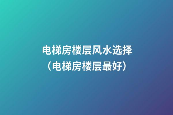 电梯房楼层风水选择（电梯房楼层最好）