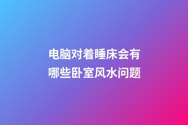 电脑对着睡床会有哪些卧室风水问题