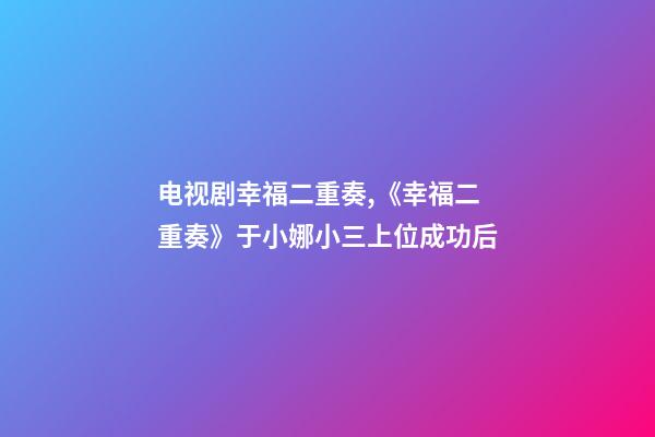 电视剧幸福二重奏,《幸福二重奏》于小娜小三上位成功后-第1张-观点-玄机派