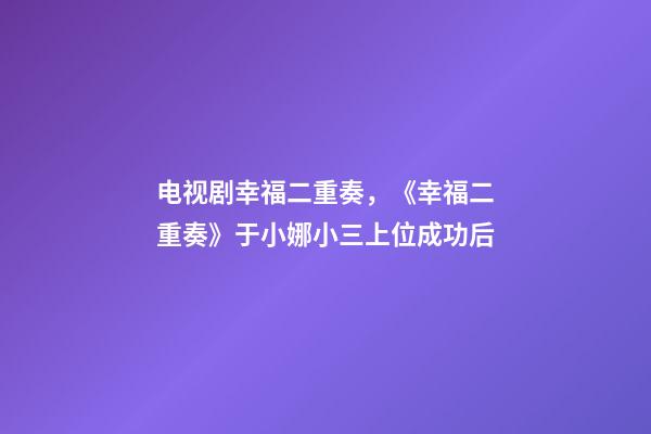 电视剧幸福二重奏，《幸福二重奏》于小娜小三上位成功后-第1张-观点-玄机派