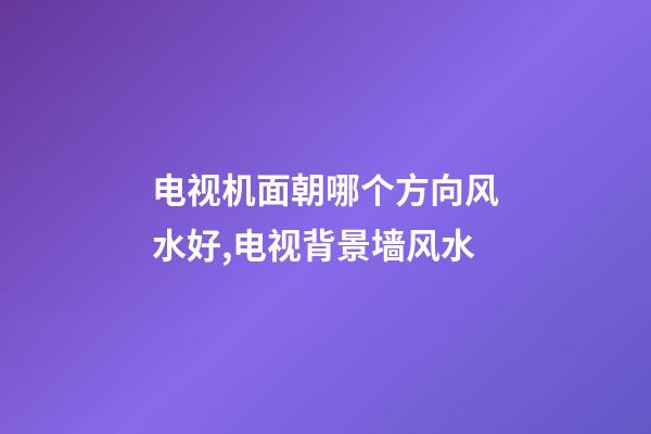 电视机面朝哪个方向风水好,电视背景墙风水-第1张-观点-玄机派