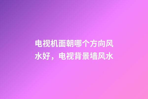 电视机面朝哪个方向风水好，电视背景墙风水-第1张-观点-玄机派