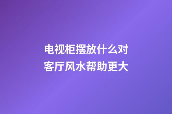 电视柜摆放什么对客厅风水帮助更大