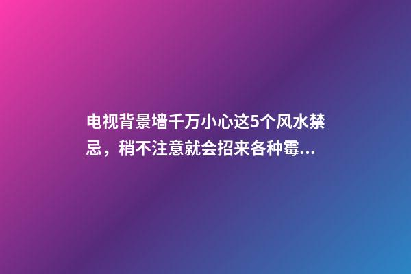 电视背景墙千万小心这5个风水禁忌，稍不注意就会招来各种霉运！