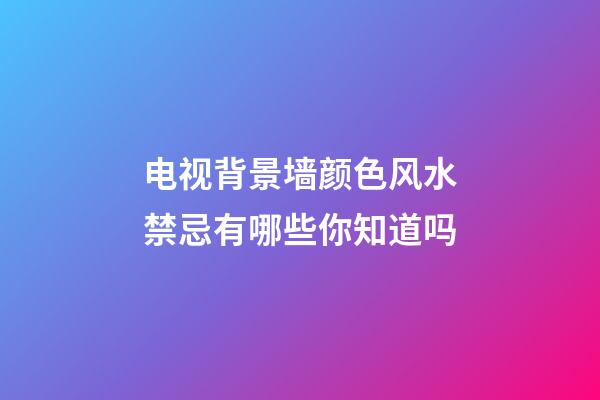 电视背景墙颜色风水禁忌有哪些你知道吗