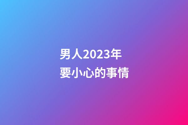 男人2023年要小心的事情