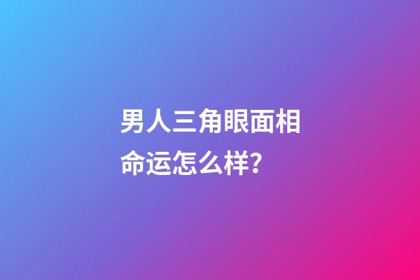 男人三角眼面相命运怎么样？