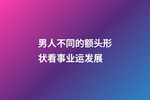 男人不同的额头形状看事业运发展