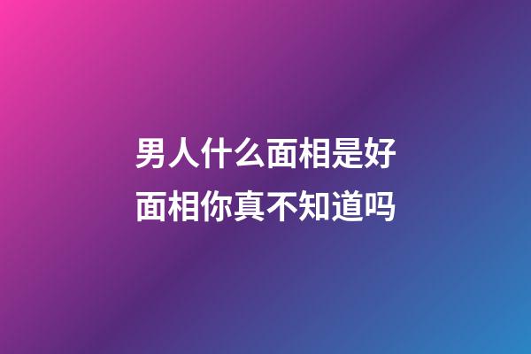 男人什么面相是好面相你真不知道吗
