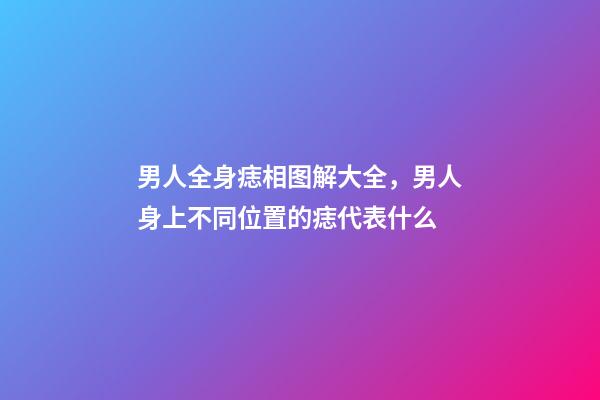 男人全身痣相图解大全，男人身上不同位置的痣代表什么