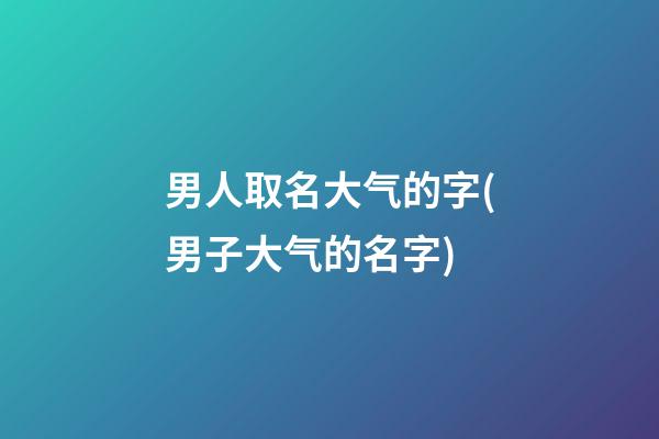 男人取名大气的字(男子大气的名字)