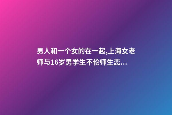 男人和一个女的在一起,上海女老师与16岁男学生不伦师生恋被曝-第1张-观点-玄机派