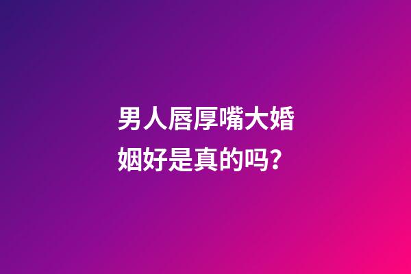 男人唇厚嘴大婚姻好是真的吗？