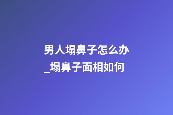 男人塌鼻子怎么办_塌鼻子面相如何