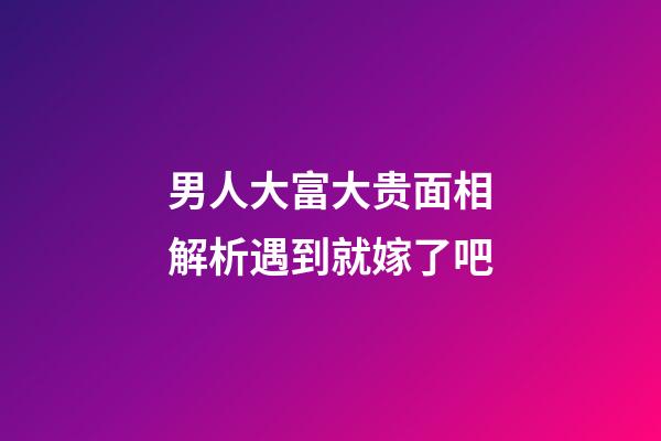 男人大富大贵面相解析遇到就嫁了吧