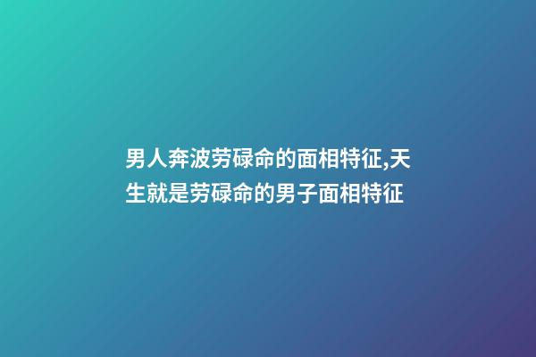 男人奔波劳碌命的面相特征,天生就是劳碌命的男子面相特征