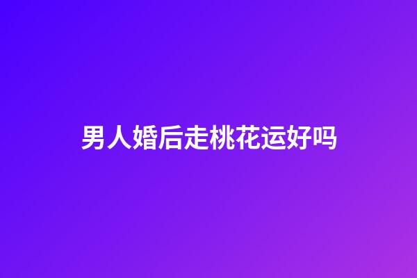 男人婚后走桃花运好吗