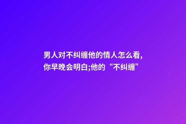 男人对不纠缠他的情人怎么看,你早晚会明白;他的“不纠缠”-第1张-观点-玄机派