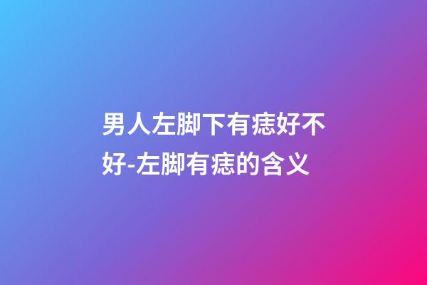 男人左脚下有痣好不好-左脚有痣的含义