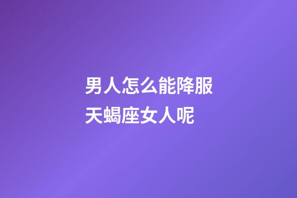 男人怎么能降服天蝎座女人呢-第1张-星座运势-玄机派