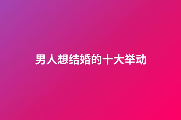 男人想结婚的十大举动
