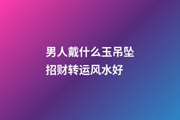男人戴什么玉吊坠招财转运风水好